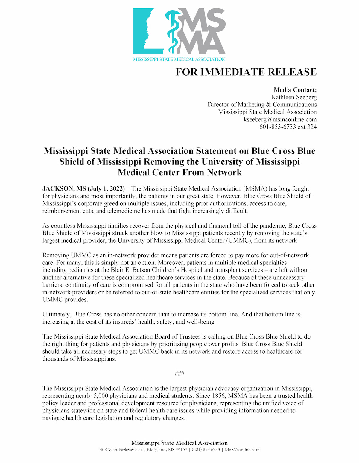 FOR IMMEDIATE RELEASE Media Contact: Kathleen Seeberg Director of Marketing & Communications Mississippi State Medical Association kseeberg@msmaonline.com 601-853-6733 ext 324 Mississippi State Medical Association Statement on Blue Cross Blue Shield of Mississippi Removing the University of Mississippi Medical Center From Network JACKSON, MS (July 1, 2022) – The Mississippi State Medical Association (MSMA) has long fought for physicians and most importantly, the patients in our great state. However, Blue Cross Blue Shield of Mississippi’s corporate greed on multiple issues, including prior authorizations, access to care, reimbursement cuts, and telemedicine has made that fight increasingly difficult. As countless Mississippi families recover from the physical and financial toll of the pandemic, Blue Cross Blue Shield of Mississippi struck another blow to Mississippi patients recently by removing the state’s largest medical provider, the University of Mississippi Medical Center (UMMC), from its network. Removing UMMC as an in-network provider means patients are forced to pay more for out-of-network care. For many, this is simply not an option. Moreover, patients in multiple medical specialties – including pediatrics at the Blair E. Batson Children’s Hospital and transplant services – are left without another alternative for these specialized healthcare services in the state. Because of these unnecessary barriers, continuity of care is compromised for all patients in the state who have been forced to seek other in-network providers or be referred to out-of-state healthcare entities for the specialized services that only UMMC provides.  Ultimately, Blue Cross has no other concern than to increase its bottom line. And that bottom line is increasing at the cost of its insureds’ health, safety, and well-being. The Mississippi State Medical Association Board of Trustees is calling on Blue Cross Blue Shield to do the right thing for patients and physicians by prioritizing people over profits. Blue Cross Blue Shield should take all necessary steps to get UMMC back in its network and restore access to healthcare for thousands of Mississippians.