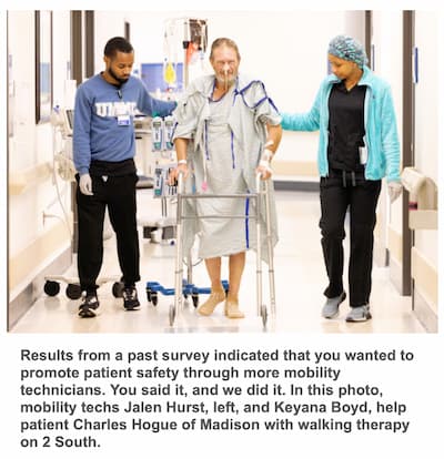 Results from a past survey indicated that you wanted to promote patient safety through more mobility technicians. You said it, and we did it. In this photo, mobility techs Jalen Hurst, left, and Keyana Boyd, help patient Charles Hogue of Madison with walking therapy on 2 South.