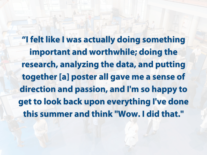 “I felt like I was actually doing something important and worthwhile; doing the research, analyzing the data, and putting together [a] poster all gave me a sense of direction and passion, and I'm so happy to get to look back upon everything I've done this summer and think 