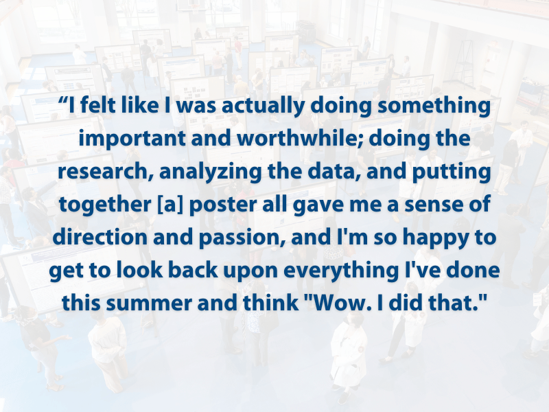 “I felt like I was actually doing something important and worthwhile; doing the research, analyzing the data, and putting together [a] poster all gave me a sense of direction and passion, and I'm so happy to get to look back upon everything I've done this summer and think "Wow. I did that."